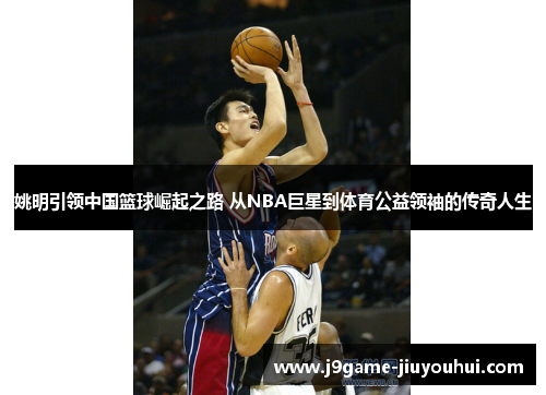 姚明引领中国篮球崛起之路 从NBA巨星到体育公益领袖的传奇人生