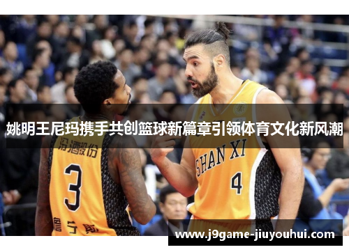 姚明王尼玛携手共创篮球新篇章引领体育文化新风潮