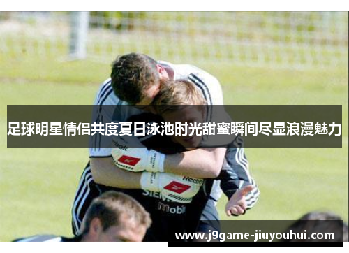 足球明星情侣共度夏日泳池时光甜蜜瞬间尽显浪漫魅力