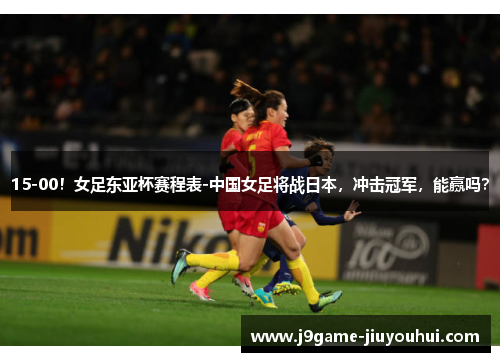15-00！女足东亚杯赛程表-中国女足将战日本，冲击冠军，能赢吗？